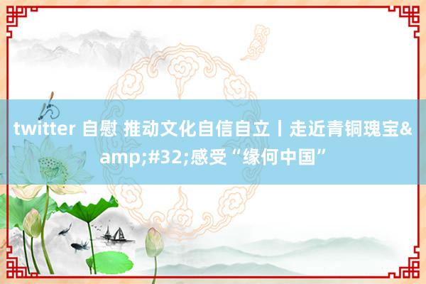 twitter 自慰 推动文化自信自立丨走近青铜瑰宝&#32;感受“缘何中国”