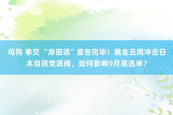 母狗 拳交 “岸田派”宣告完毕！黑金丑闻冲击日本自民党派阀，如何影响9月底选举？