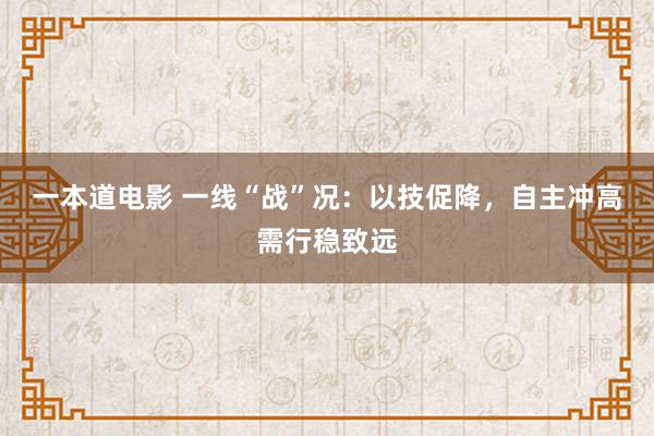 一本道电影 一线“战”况：以技促降，自主冲高需行稳致远