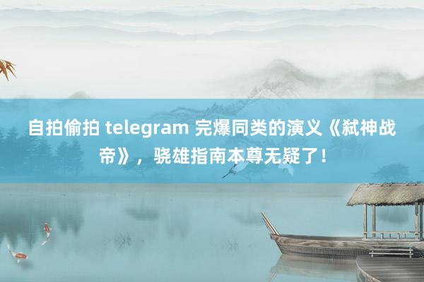 自拍偷拍 telegram 完爆同类的演义《弑神战帝》，骁雄指南本尊无疑了！