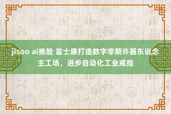 jisoo ai换脸 富士康打造数字孪期许器东说念主工场，进步自动化工业戒指