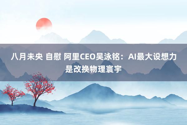 八月未央 自慰 阿里CEO吴泳铭：AI最大设想力是改换物理寰宇