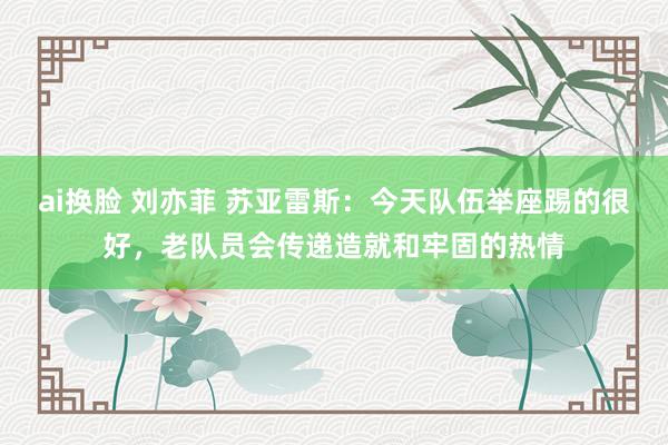 ai换脸 刘亦菲 苏亚雷斯：今天队伍举座踢的很好，老队员会传递造就和牢固的热情