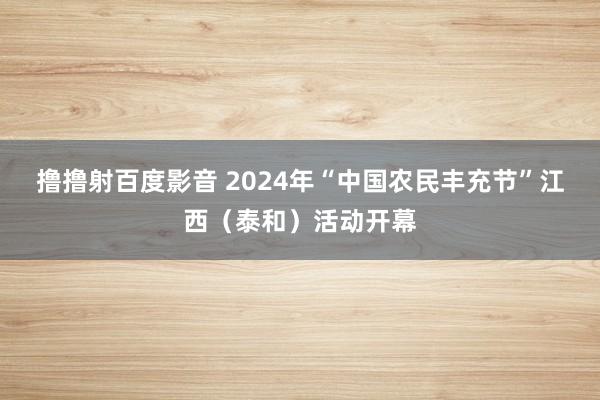 撸撸射百度影音 2024年“中国农民丰充节”江西（泰和）活动开幕