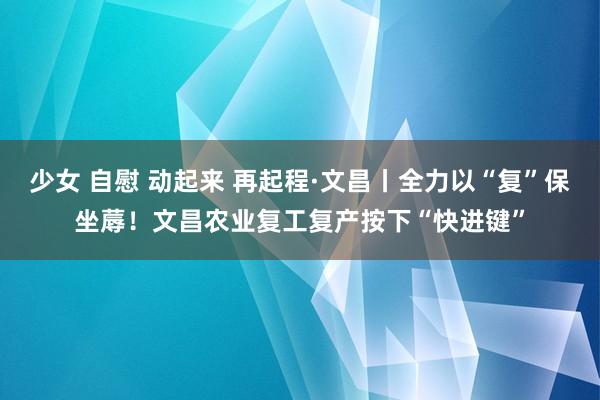 少女 自慰 动起来 再起程·文昌丨全力以“复”保坐蓐！文昌农业复工复产按下“快进键”