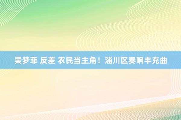 吴梦菲 反差 农民当主角！淄川区奏响丰充曲