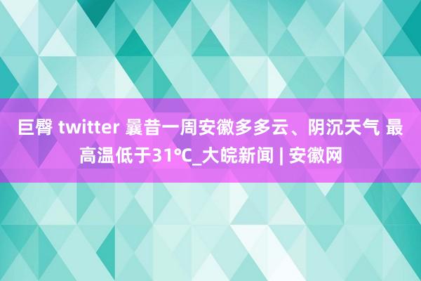 巨臀 twitter 曩昔一周安徽多多云、阴沉天气 最高温低于31℃_大皖新闻 | 安徽网