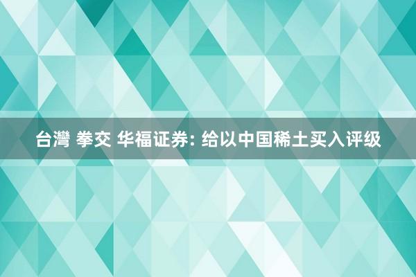 台灣 拳交 华福证券: 给以中国稀土买入评级