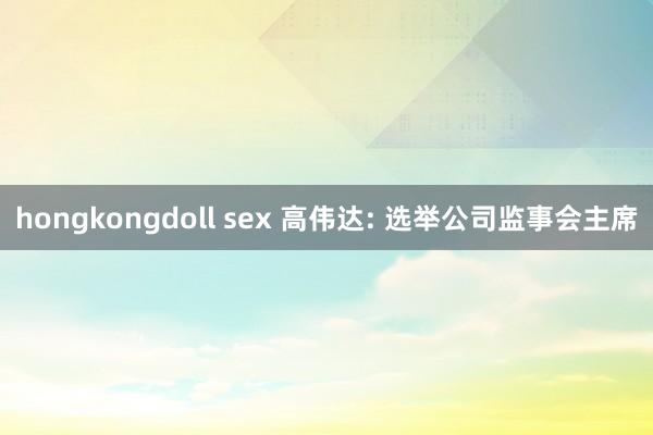 hongkongdoll sex 高伟达: 选举公司监事会主席