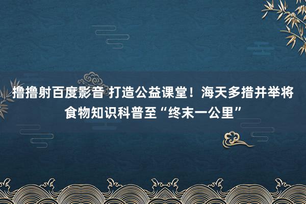 撸撸射百度影音 打造公益课堂！海天多措并举将食物知识科普至“终末一公里”