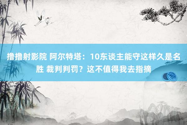 撸撸射影院 阿尔特塔：10东谈主能守这样久是名胜 裁判判罚？这不值得我去指摘