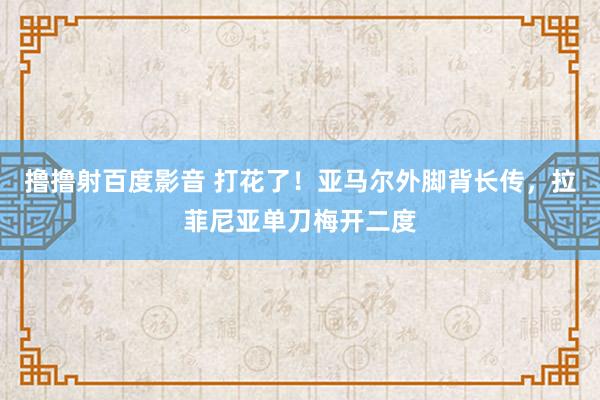 撸撸射百度影音 打花了！亚马尔外脚背长传，拉菲尼亚单刀梅开二度