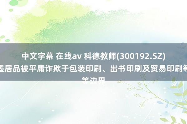 中文字幕 在线av 科德教师(300192.SZ)：油墨居品被平庸诈欺于包装印刷、出书印刷及贸易印刷等边界