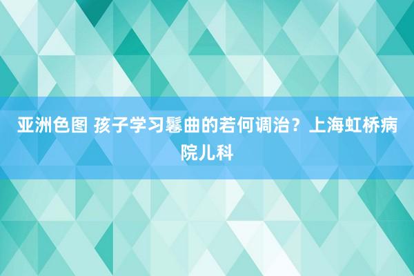 亚洲色图 孩子学习鬈曲的若何调治？上海虹桥病院儿科