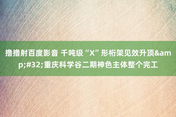 撸撸射百度影音 千吨级“X”形桁架见效升顶&#32;重庆科学谷二期神色主体整个完工