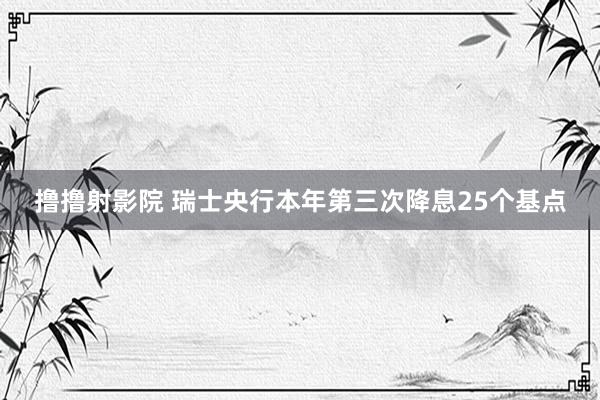 撸撸射影院 瑞士央行本年第三次降息25个基点