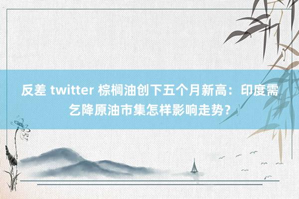 反差 twitter 棕榈油创下五个月新高：印度需乞降原油市集怎样影响走势？