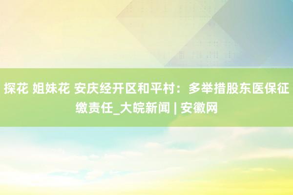 探花 姐妹花 安庆经开区和平村：多举措股东医保征缴责任_大皖新闻 | 安徽网