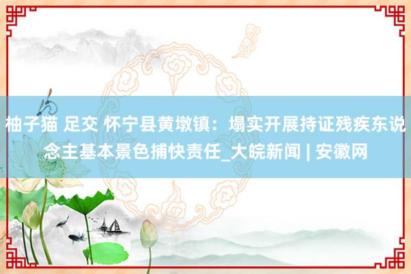 柚子猫 足交 怀宁县黄墩镇：塌实开展持证残疾东说念主基本景色捕快责任_大皖新闻 | 安徽网