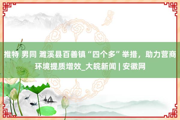 推特 男同 濉溪县百善镇“四个多”举措，助力营商环境提质增效_大皖新闻 | 安徽网