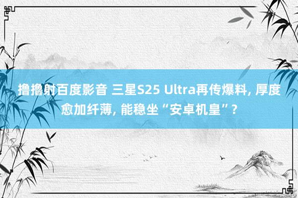 撸撸射百度影音 三星S25 Ultra再传爆料， 厚度愈加纤薄， 能稳坐“安卓机皇”?