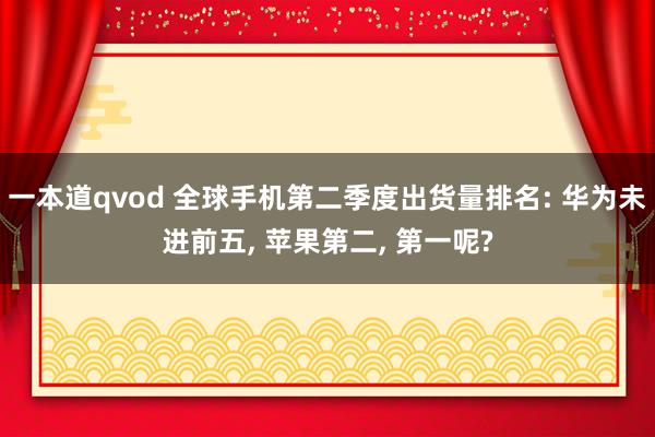 一本道qvod 全球手机第二季度出货量排名: 华为未进前五， 苹果第二， 第一呢?