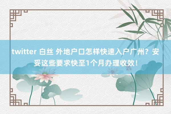 twitter 白丝 外地户口怎样快速入户广州？安妥这些要求快至1个月办理收效！