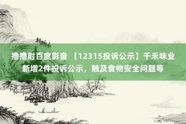 撸撸射百度影音 【12315投诉公示】千禾味业新增2件投诉公示，触及食物安全问题等