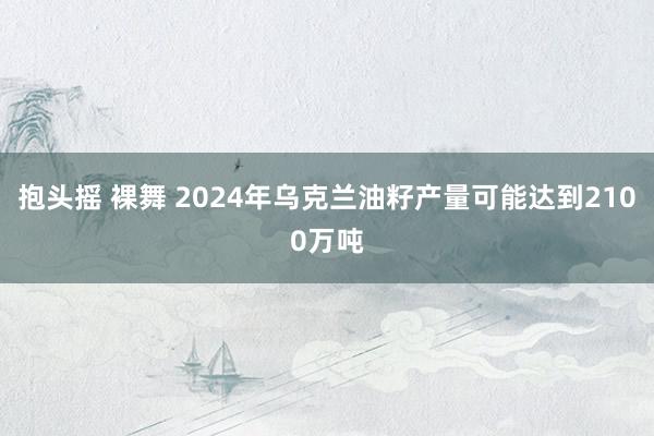 抱头摇 裸舞 2024年乌克兰油籽产量可能达到2100万吨