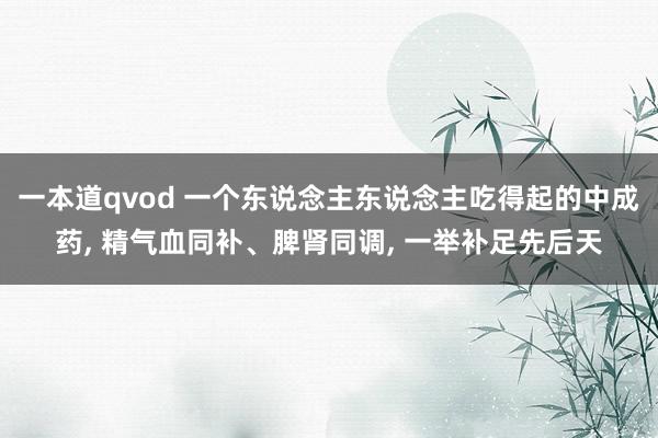 一本道qvod 一个东说念主东说念主吃得起的中成药， 精气血同补、脾肾同调， 一举补足先后天