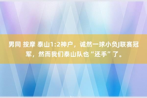 男同 按摩 泰山1:2神户，诚然一球小负J联赛冠军，然而我们泰山队也“还手”了。