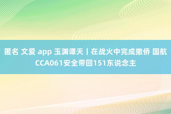 匿名 文爱 app 玉渊谭天丨在战火中完成撤侨 国航CCA061安全带回151东说念主