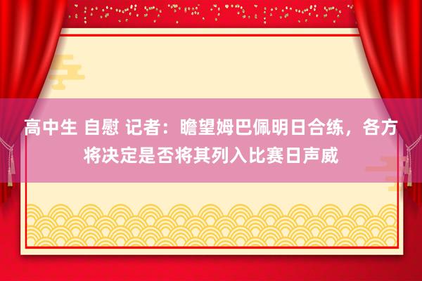 高中生 自慰 记者：瞻望姆巴佩明日合练，各方将决定是否将其列入比赛日声威