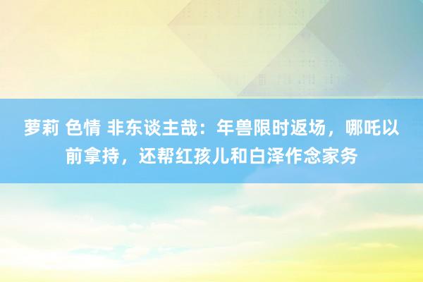 萝莉 色情 非东谈主哉：年兽限时返场，哪吒以前拿持，还帮红孩儿和白泽作念家务