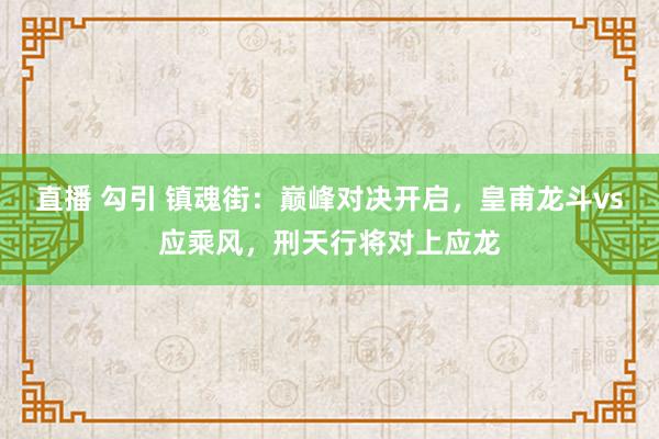 直播 勾引 镇魂街：巅峰对决开启，皇甫龙斗vs应乘风，刑天行将对上应龙