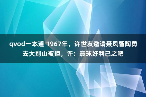 qvod一本道 1967年，许世友邀请聂凤智陶勇去大别山被拒，许：寰球好利己之吧