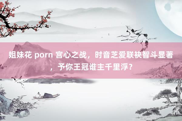 姐妹花 porn 宫心之战，时音芝爱联袂智斗显著，予你王冠谁主千里浮？