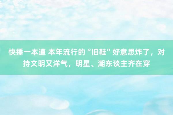 快播一本道 本年流行的“旧鞋”好意思炸了，对持文明又洋气，明星、潮东谈主齐在穿