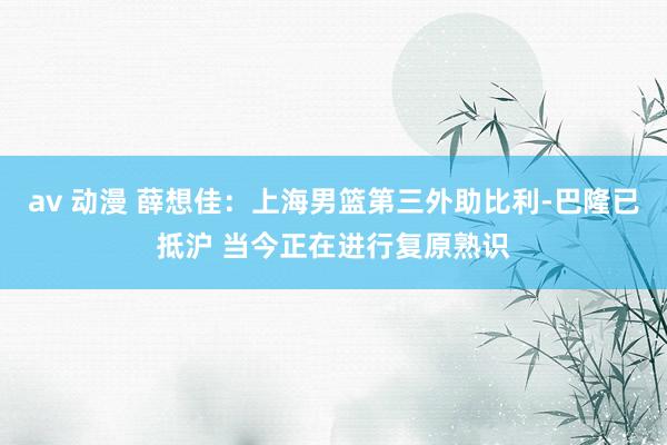 av 动漫 薛想佳：上海男篮第三外助比利-巴隆已抵沪 当今正在进行复原熟识