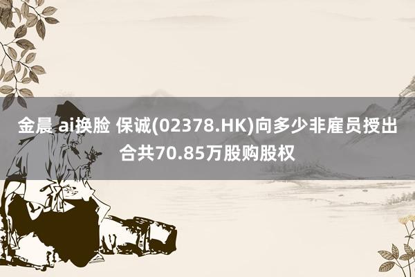 金晨 ai换脸 保诚(02378.HK)向多少非雇员授出合共70.85万股购股权