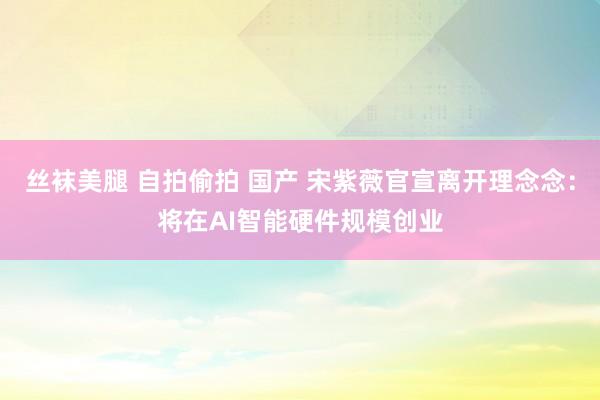 丝袜美腿 自拍偷拍 国产 宋紫薇官宣离开理念念：将在AI智能硬件规模创业