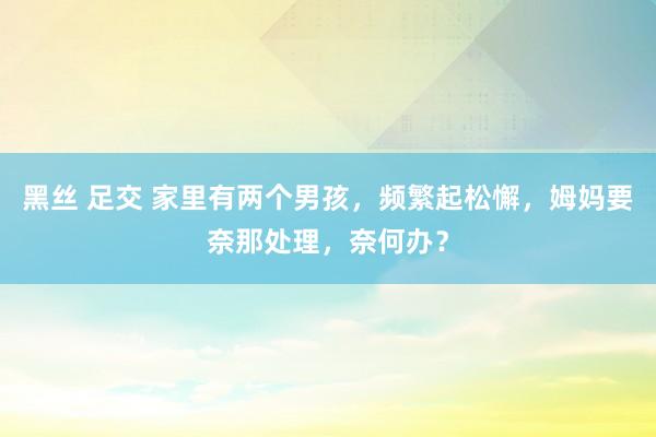 黑丝 足交 家里有两个男孩，频繁起松懈，姆妈要奈那处理，奈何办？