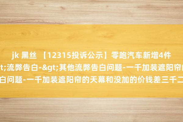 jk 黑丝 【12315投诉公示】零跑汽车新增4件投诉公示，触及告白->流弊告白->其他流弊告白问题-一千加装遮阳帘的天幕和没加的价钱差三千二百多等