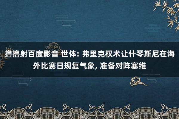 撸撸射百度影音 世体: 弗里克权术让什琴斯尼在海外比赛日规复气象， 准备对阵塞维