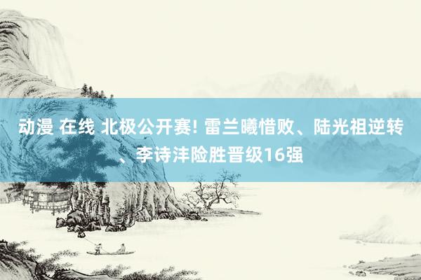 动漫 在线 北极公开赛! 雷兰曦惜败、陆光祖逆转、李诗沣险胜晋级16强