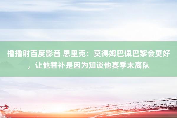 撸撸射百度影音 恩里克：莫得姆巴佩巴黎会更好，让他替补是因为知谈他赛季末离队