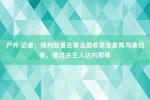 户外 记者：格列兹曼在等法国收获变差再沟通归来，像过去王人达内那样