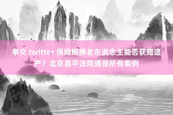 拳交 twitter 保姆照拂老东说念主能否获赠遗产？北京昌平法院通报所有案例