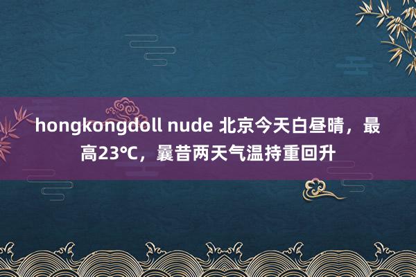 hongkongdoll nude 北京今天白昼晴，最高23℃，曩昔两天气温持重回升