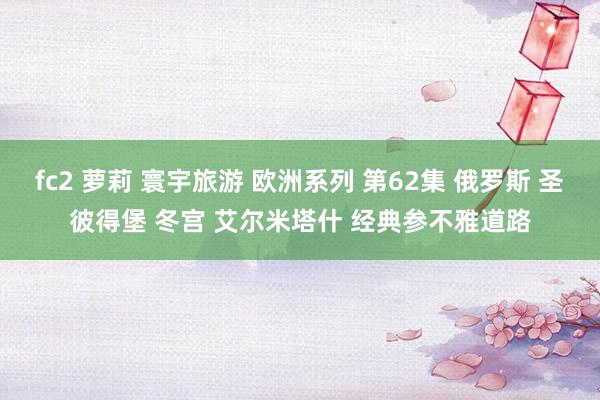 fc2 萝莉 寰宇旅游 欧洲系列 第62集 俄罗斯 圣彼得堡 冬宫 艾尔米塔什 经典参不雅道路